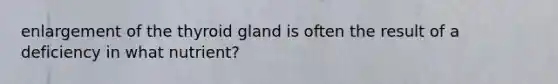 enlargement of the thyroid gland is often the result of a deficiency in what nutrient?