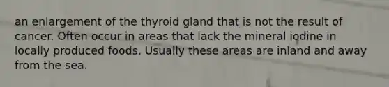 an enlargement of the thyroid gland that is not the result of cancer. Often occur in areas that lack the mineral iodine in locally produced foods. Usually these areas are inland and away from the sea.