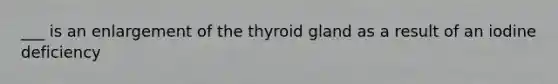 ___ is an enlargement of the thyroid gland as a result of an iodine deficiency