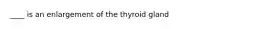 ____ is an enlargement of the thyroid gland