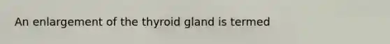 An enlargement of the thyroid gland is termed