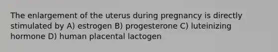 The enlargement of the uterus during pregnancy is directly stimulated by A) estrogen B) progesterone C) luteinizing hormone D) human placental lactogen