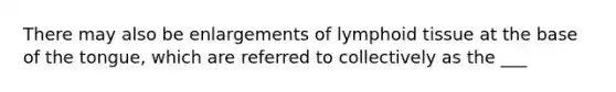 There may also be enlargements of lymphoid tissue at the base of the tongue, which are referred to collectively as the ___