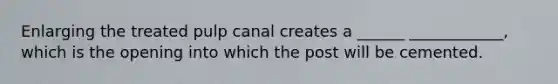 Enlarging the treated pulp canal creates a ______ ____________, which is the opening into which the post will be cemented.