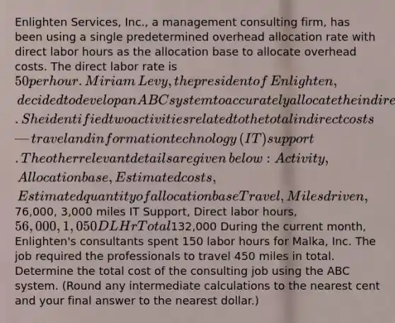 Enlighten​ Services, Inc., a management consulting​ firm, has been using a single predetermined overhead allocation rate with direct labor hours as the allocation base to allocate overhead costs. The direct labor rate is 50 per hour. Miriam​ Levy, the president of​ Enlighten, decided to develop an ABC system to accurately allocate the indirect costs. She identified two activities related to the total indirect costs—travel and information technology​ (IT) support. The other relevant details are given​ below: Activity, Allocation base, Estimated costs, Estimated quantity of allocation base Travel, Miles driven,76,000, 3,000 miles IT Support, Direct labor hours, 56,000, 1,050 DLHr Total132,000 During the current​ month, Enlighten's consultants spent 150 labor hours for​ Malka, Inc. The job required the professionals to travel 450 miles in total. Determine the total cost of the consulting job using the ABC system.​ (Round any intermediate calculations to the nearest cent and your final answer to the nearest​ dollar.)