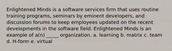 Enlightened Minds is a software services firm that uses routine training programs, seminars by eminent developers, and discussion forums to keep employees updated on the recent developments in the software field. Enlightened Minds is an example of a(n) _____ organization. a. learning b. matrix c. team d. H-form e. virtual