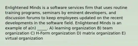 Enlightened Minds is a software services firm that uses routine training programs, seminars by eminent developers, and discussion forums to keep employees updated on the recent developments in the software field. Enlightened Minds is an example of a(n) _____. A) learning organization B) team organization C) H-Form organization D) matrix organization E) virtual organization