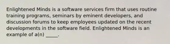 Enlightened Minds is a software services firm that uses routine training programs, seminars by eminent developers, and discussion forums to keep employees updated on the recent developments in the software field. Enlightened Minds is an example of a(n) _____.