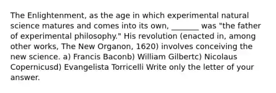 The Enlightenment, as the age in which experimental natural science matures and comes into its own, _______ was "the father of experimental philosophy." His revolution (enacted in, among other works, The New Organon, 1620) involves conceiving the new science. a) Francis Baconb) William Gilbertc) Nicolaus Copernicusd) Evangelista Torricelli Write only the letter of your answer.