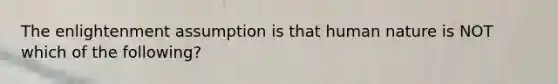 The enlightenment assumption is that human nature is NOT which of the following?