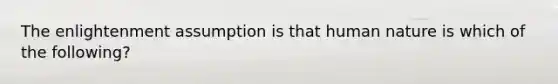 The enlightenment assumption is that human nature is which of the following?