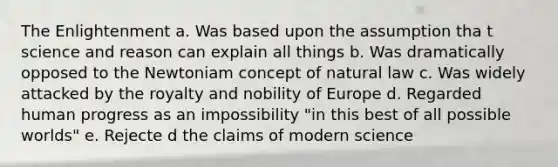 The Enlightenment a. Was based upon the assumption tha t science and reason can explain all things b. Was dramatically opposed to the Newtoniam concept of natural law c. Was widely attacked by the royalty and nobility of Europe d. Regarded human progress as an impossibility "in this best of all possible worlds" e. Rejecte d the claims of modern science