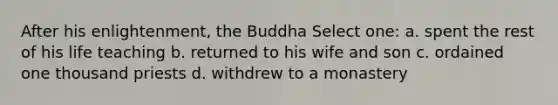 After his enlightenment, the Buddha Select one: a. spent the rest of his life teaching b. returned to his wife and son c. ordained one thousand priests d. withdrew to a monastery