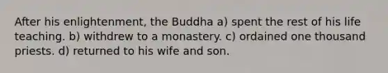 After his enlightenment, the Buddha a) spent the rest of his life teaching. b) withdrew to a monastery. c) ordained one thousand priests. d) returned to his wife and son.