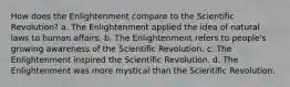 How does the Enlightenment compare to the Scientific Revolution? a. The Enlightenment applied the idea of natural laws to human affairs. b. The Enlightenment refers to people's growing awareness of the Scientific Revolution. c. The Enlightenment inspired the Scientific Revolution. d. The Enlightenment was more mystical than the Scientific Revolution.