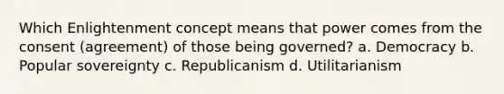 Which Enlightenment concept means that power comes from the consent (agreement) of those being governed? a. Democracy b. Popular sovereignty c. Republicanism d. Utilitarianism