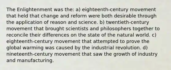 The Enlightenment was the: a) eighteenth-century movement that held that change and reform were both desirable through the application of reason and science. b) twentieth-century movement that brought scientists and philosophers together to reconcile their differences on the state of the natural world. c) eighteenth-century movement that attempted to prove the global warming was caused by the industrial revolution. d) nineteenth-century movement that saw the growth of industry and manufacturing.