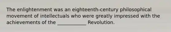 The enlightenment was an eighteenth-century philosophical movement of intellectuals who were greatly impressed with the achievements of the ____________ Revolution.