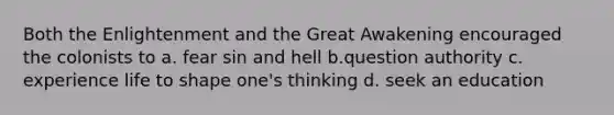 Both the Enlightenment and the Great Awakening encouraged the colonists to a. fear sin and hell b.question authority c. experience life to shape one's thinking d. seek an education