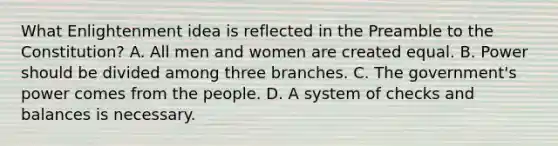 What Enlightenment idea is reflected in the Preamble to the Constitution? A. All men and women are created equal. B. Power should be divided among three branches. C. The government's power comes from the people. D. A system of checks and balances is necessary.