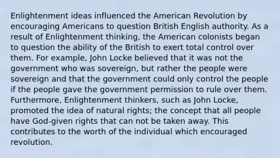 Enlightenment ideas influenced the American Revolution by encouraging Americans to question British English authority. As a result of Enlightenment thinking, the American colonists began to question the ability of the British to exert total control over them. For example, John Locke believed that it was not the government who was sovereign, but rather the people were sovereign and that the government could only control the people if the people gave the government permission to rule over them. Furthermore, Enlightenment thinkers, such as John Locke, promoted the idea of natural rights; the concept that all people have God-given rights that can not be taken away. This contributes to the worth of the individual which encouraged revolution.