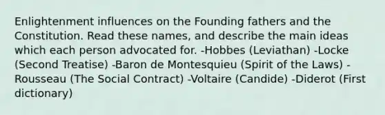 Enlightenment influences on the Founding fathers and the Constitution. Read these names, and describe the main ideas which each person advocated for. -Hobbes (Leviathan) -Locke (Second Treatise) -Baron de Montesquieu (Spirit of the Laws) -Rousseau (The Social Contract) -Voltaire (Candide) -Diderot (First dictionary)