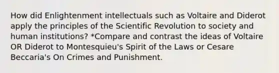 How did Enlightenment intellectuals such as Voltaire and Diderot apply the principles of the Scientific Revolution to society and human institutions? *Compare and contrast the ideas of Voltaire OR Diderot to Montesquieu's Spirit of the Laws or Cesare Beccaria's On Crimes and Punishment.