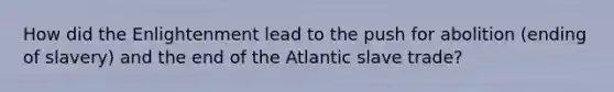 How did the Enlightenment lead to the push for abolition (ending of slavery) and the end of the Atlantic slave trade?