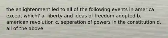 the enlightenment led to all of the following events in america except which? a. liberty and ideas of freedom adopted b. american revolution c. seperation of powers in the constitution d. all of the above