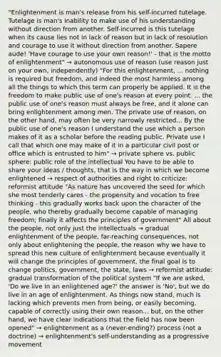 "Enlightenment is man's release from his self-incurred tutelage. Tutelage is man's inability to make use of his understanding without direction from another. Self-incurred is this tutelage when its cause lies not in lack of reason but in lack of resolution and courage to use it without direction from another. Sapere aude! 'Have courage to use your own reason!' - that is the motto of enlightenment" → autonomous use of reason (use reason just on your own, independently) "For this enlightenment, ... nothing is required but freedom, and indeed the most harmless among all the things to which this term can properly be applied. It is the freedom to make public use of one's reason at every point. ... the public use of one's reason must always be free, and it alone can bring enlightenment among men. The private use of reason, on the other hand, may often be very narrowly restricted... By the public use of one's reason I understand the use which a person makes of it as a scholar before the reading public. Private use I call that which one may make of it in a particular civil post or office which is entrusted to him" → private sphere vs. public sphere: public role of the intellectual You have to be able to share your ideas / thoughts, that is the way in which we become enlightened → respect of authorities and right to criticize: reformist attitude "As nature has uncovered the seed for which she most tenderly cares - the propensity and vocation to free thinking - this gradually works back upon the character of the people, who thereby gradually become capable of managing freedom; finally it affects the principles of government" All about the people, not only just the intellectuals → gradual enlightenment of the people, far-reaching consequences, not only about enlightening the people, the reason why we have to spread this new culture of enlightenment because eventually it will change the principles of government, the final goal is to change politics, government, the state, laws → reformist attitude: gradual transformation of the political system "If we are asked, 'Do we live in an enlightened age?' the answer is 'No', but we do live in an age of enlightenment. As things now stand, much is lacking which prevents men from being, or easily becoming, capable of correctly using their own reason... but, on the other hand, we have clear indications that the field has now been opened" → enlightenment as a (never-ending?) process (not a doctrine) → enlightenment's self-understanding as a progressive movement