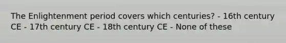 The Enlightenment period covers which centuries? - 16th century CE - 17th century CE - 18th century CE - None of these