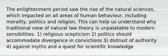 The enlightenment period saw the rise of the natural sciences, which impacted on all areas of human behaviour, including morality, politics and religion. This can help us understand why traditional view of natural law theory is unpalatable to modern sensibilities. 1) religious scepticism 2) politics should accommodate divergence in convictions 3) distrust of authority 4) against myths and a quest for scientific knowledge