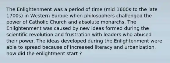 The Enlightenment was a period of time (mid-1600s to the late 1700s) in Western Europe when philosophers challenged the power of Catholic Church and absolute monarchs. The Enlightenment was caused by new ideas formed during the scientific revolution and frustration with leaders who abused their power. The ideas developed during the Enlightenment were able to spread because of increased literacy and urbanization. how did the enlightment start ?