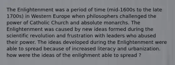 The Enlightenment was a period of time (mid-1600s to the late 1700s) in Western Europe when philosophers challenged the power of Catholic Church and absolute monarchs. The Enlightenment was caused by new ideas formed during the scientific revolution and frustration with leaders who abused their power. The ideas developed during the Enlightenment were able to spread because of increased literacy and urbanization. how were the ideas of the enlighment able to spread ?