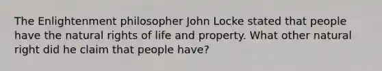 The Enlightenment philosopher John Locke stated that people have the natural rights of life and property. What other natural right did he claim that people have?