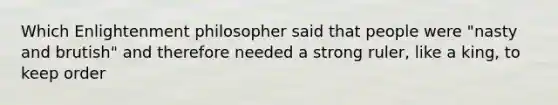 Which Enlightenment philosopher said that people were "nasty and brutish" and therefore needed a strong ruler, like a king, to keep order