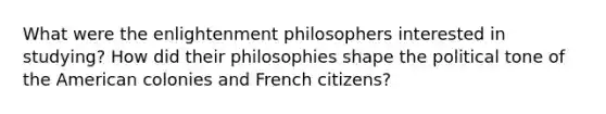 What were the enlightenment philosophers interested in studying? How did their philosophies shape the political tone of the American colonies and French citizens?