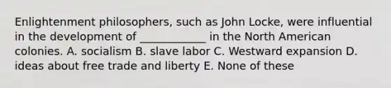 Enlightenment philosophers, such as John Locke, were influential in the development of ____________ in the North American colonies. A. socialism B. slave labor C. Westward expansion D. ideas about free trade and liberty E. None of these