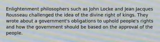 Enlightenment philosophers such as John Locke and Jean Jacques Rousseau challenged the idea of the divine right of kings. They wrote about a government's obligations to uphold people's rights and how the government should be based on the approval of the people.