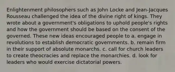 Enlightenment philosophers such as John Locke and Jean-Jacques Rousseau challenged the idea of the divine right of kings. They wrote about a government's obligations to uphold people's rights and how the government should be based on the consent of the governed. These new ideas encouraged people to a. engage in revolutions to establish democratic governments. b. remain firm in their support of absolute monarchs. c. call for church leaders to create theocracies and replace the monarchies. d. look for leaders who would exercise dictatorial powers.