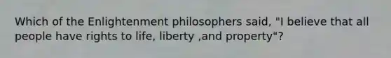 Which of the Enlightenment philosophers said, "I believe that all people have rights to life, liberty ,and property"?