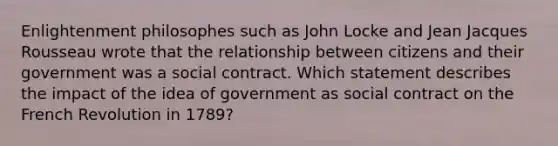 Enlightenment philosophes such as John Locke and Jean Jacques Rousseau wrote that the relationship between citizens and their government was a social contract. Which statement describes the impact of the idea of government as social contract on the French Revolution in 1789?