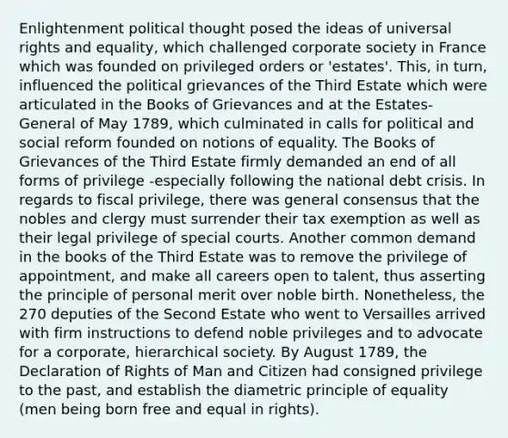 Enlightenment political thought posed the ideas of universal rights and equality, which challenged corporate society in France which was founded on privileged orders or 'estates'. This, in turn, influenced the political grievances of the Third Estate which were articulated in the Books of Grievances and at the Estates-General of May 1789, which culminated in calls for political and social reform founded on notions of equality. The Books of Grievances of the Third Estate firmly demanded an end of all forms of privilege -especially following the national debt crisis. In regards to fiscal privilege, there was general consensus that the nobles and clergy must surrender their tax exemption as well as their legal privilege of special courts. Another common demand in the books of the Third Estate was to remove the privilege of appointment, and make all careers open to talent, thus asserting the principle of personal merit over noble birth. Nonetheless, the 270 deputies of the Second Estate who went to Versailles arrived with firm instructions to defend noble privileges and to advocate for a corporate, hierarchical society. By August 1789, the Declaration of Rights of Man and Citizen had consigned privilege to the past, and establish the diametric principle of equality (men being born free and equal in rights).