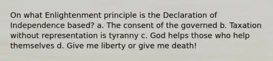 On what Enlightenment principle is the Declaration of Independence based? a. The consent of the governed b. Taxation without representation is tyranny c. God helps those who help themselves d. Give me liberty or give me death!