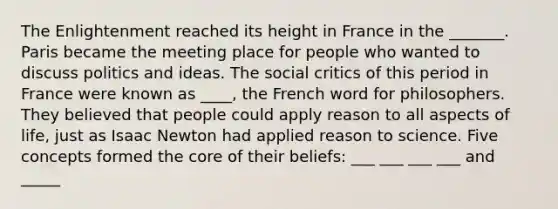 The Enlightenment reached its height in France in the _______. Paris became the meeting place for people who wanted to discuss politics and ideas. The social critics of this period in France were known as ____, the French word for philosophers. They believed that people could apply reason to all aspects of life, just as Isaac Newton had applied reason to science. Five concepts formed the core of their beliefs: ___ ___ ___ ___ and _____