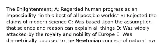 The Enlightenment; A: Regarded human progress as an impossibility "in this best of all possible worlds" B: Rejected the claims of modern science C: Was based upon the assumption that science and reason can explain all things D: Was widely attacked by the royalty and nobility of Europe E: Was diametrically opposed to the Newtonian concept of natural law