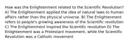 How was the Enlightenment related to the Scientific Revolution? A) The Enlightenment applied the idea of natural laws to human affairs rather than the physical universe. B) The Enlightenment refers to people's growing awareness of the Scientific revolution C) The Enlightenment inspired the Scientific revolution D) The Enlightenment was a Protestant movement, while the Scientific Revolution was a Catholic movement