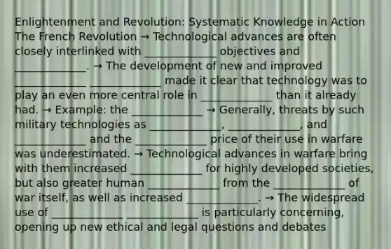 Enlightenment and Revolution: Systematic Knowledge in Action The French Revolution → Technological advances are often closely interlinked with _____________ objectives and _____________. → The development of new and improved _____________ _____________ made it clear that technology was to play an even more central role in _____________ than it already had. → Example: the _____________ → Generally, threats by such military technologies as _____________, _____________, and _____________ and the _____________ price of their use in warfare was underestimated. → Technological advances in warfare bring with them increased _____________ for highly developed societies, but also greater human _____________ from the _____________ of war itself, as well as increased _____________. → The widespread use of _____________ _____________ is particularly concerning, opening up new ethical and legal questions and debates