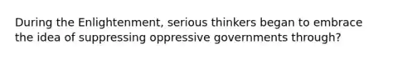 During the Enlightenment, serious thinkers began to embrace the idea of suppressing oppressive governments through?