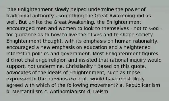 "the Enlightenment slowly helped undermine the power of traditional authority - something the Great Awakening did as well. But unlike the Great Awakening, the Enlightenment encouraged men and women to look to themselves - not to God - for guidance as to how to live their lives and to shape society. Enlightenment thought, with its emphasis on human rationality, encouraged a new emphasis on education and a heightened interest in politics and government. Most Enlightenment figures did not challenge religion and insisted that rational inquiry would support, not undermine, Christianity." Based on this quote, advocates of the ideals of Enlightenment, such as those expressed in the previous excerpt, would have most likely agreed with which of the following movement? a. Republicanism b. Mercantilism c. Antinomianism d. Deism